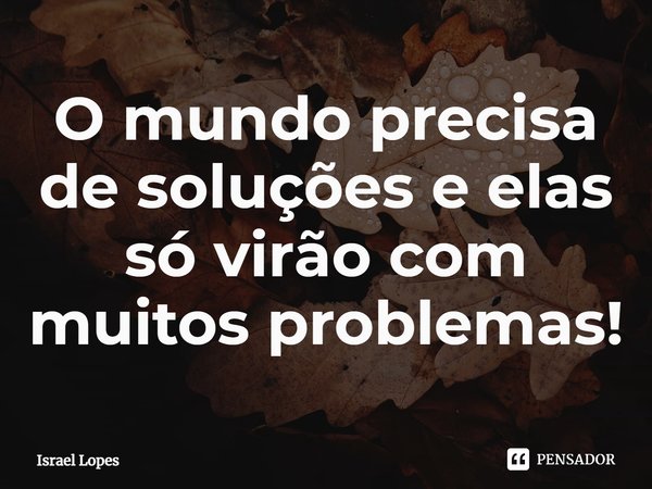 ⁠O mundo precisa de soluções e elas só virão com muitos problemas!... Frase de Israel Lopes.
