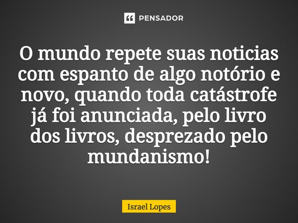 ⁠O mundo repete suas noticias com espanto de algo notório e novo, quando toda catástrofe já foi anunciada, pelo livro dos livros, desprezado pelo mundanismo!... Frase de Israel Lopes.