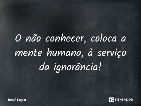 ⁠ O não conhecer, coloca a mente humana, à serviço da ignorância!... Frase de Israel Lopes.