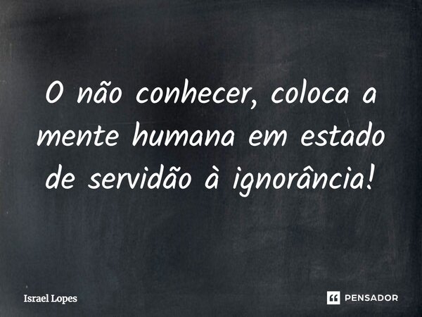 ⁠O não conhecer, coloca a mente humana em estado de servidão à ignorância!... Frase de Israel Lopes.