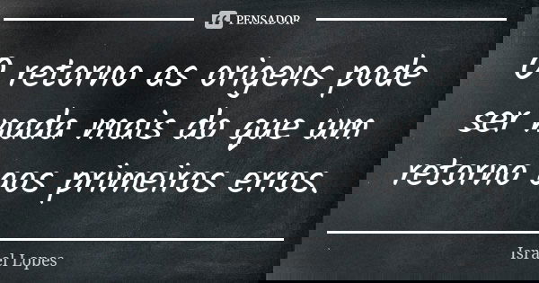 O retorno as origens pode ser nada mais do que um retorno aos primeiros erros.... Frase de Israel Lopes.