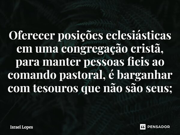 ⁠Oferecer posições eclesiásticas em uma congregação cristã, para manter pessoas fieis ao comando pastoral, é barganhar com tesouros que não são seus;... Frase de Israel Lopes.