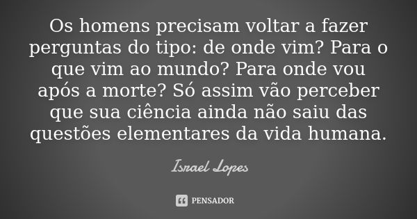 Os homens precisam voltar a fazer perguntas do tipo: de onde vim? Para o que vim ao mundo? Para onde vou após a morte? Só assim vão perceber que sua ciência ain... Frase de Israel Lopes.