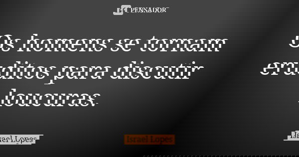 Os homens se tornam eruditos para discutir loucuras.... Frase de Israel Lopes.