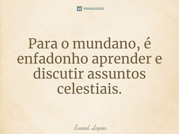 ⁠Para o mundano, é enfadonho aprender e discutir assuntos celestiais.... Frase de Israel Lopes.