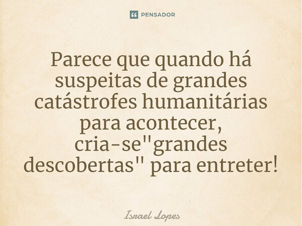 ⁠Parece que quando há suspeitas de grandes catástrofes humanitárias para acontecer, cria-se "grandes descobertas" para entreter!... Frase de Israel Lopes.