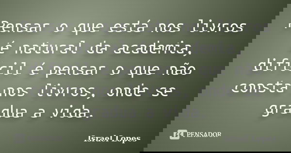 Pensar o que está nos livros é natural da academia, difícil é pensar o que não consta nos livros, onde se gradua a vida.... Frase de Israel Lopes.