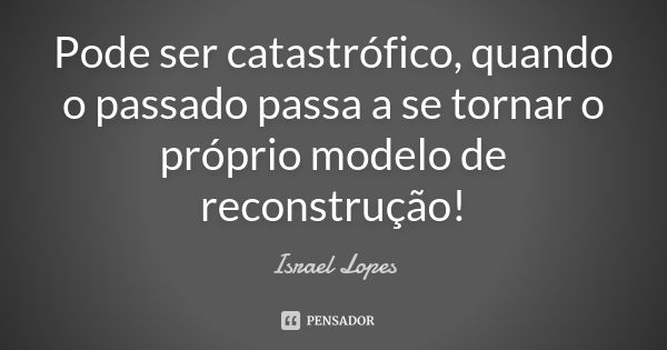 Pode ser catastrófico, quando o passado passa a se tornar o próprio modelo de reconstrução!... Frase de Israel Lopes.