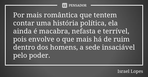 Por mais romântica que tentem contar uma história política, ela ainda é macabra, nefasta e terrível, pois envolve o que mais há de ruim dentro dos homens, a sed... Frase de Israel Lopes.