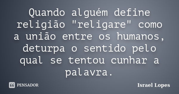 Quando alguém define religião "religare" como a união entre os humanos, deturpa o sentido pelo qual se tentou cunhar a palavra.... Frase de Israel Lopes.