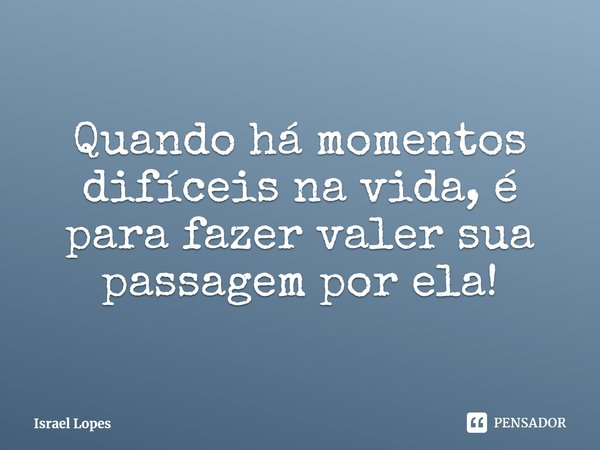 Quando há momentos difíceis na vida, é para fazer valer sua passagem por ela!... Frase de Israel Lopes.