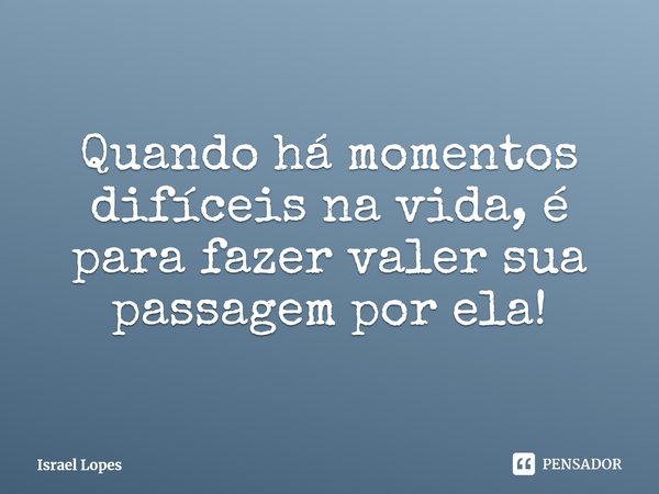 Quando há momentos difíceis na vida, é para fazer valer sua passagem por ela!... Frase de Israel Lopes.