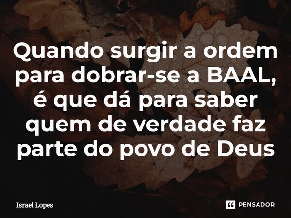 ⁠Quando surgir a ordem para dobrar-se a BAAL, é que dá para saber quem de verdade faz parte do povo de Deus... Frase de Israel Lopes.