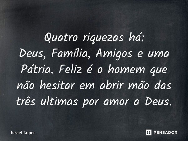 ⁠Quatro riquezas há: Deus, Família, Amigos e uma Pátria. Feliz é o homem que não hesitar em abrir mão das três ultimas por amor a Deus.... Frase de Israel Lopes.