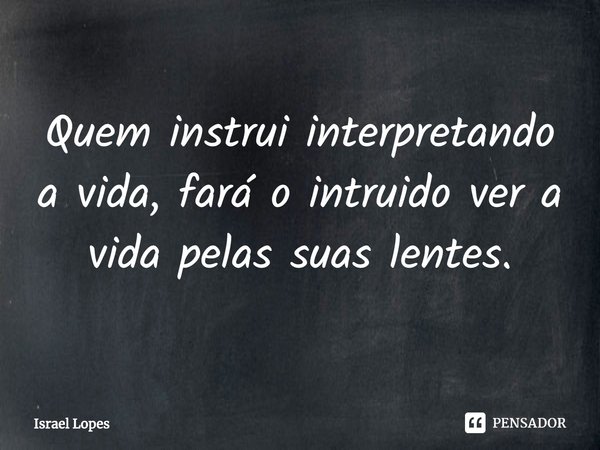 Quem instrui interpretando a vida, fará o intruido ver a vida pelas suas lentes.... Frase de Israel Lopes.