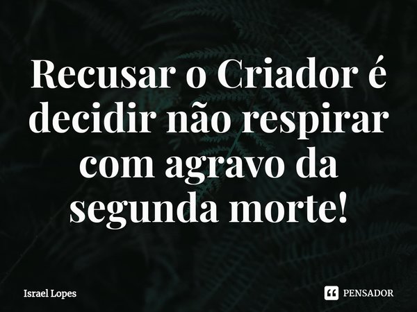 Recusar o Criador é decidir não respirar com agravo da segunda morte!... Frase de Israel Lopes.