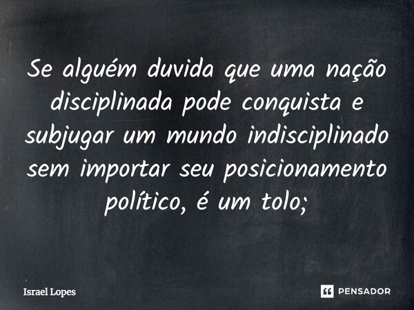 ⁠Se alguém duvida que uma nação disciplinada pode conquista e subjugar um mundo indisciplinado sem importar seu posicionamento político, é um tolo;... Frase de Israel Lopes.