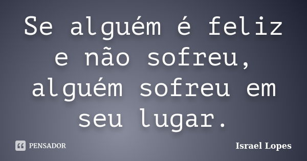 Se alguém é feliz e não sofreu, alguém sofreu em seu lugar.... Frase de Israel Lopes.