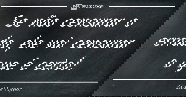 Se não censurar o errado, ele vai censurar o que é certo!... Frase de Israel Lopes.