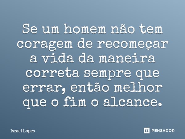 ⁠Se um homem não tem coragem de recomeçar a vida da maneira correta sempre que errar, então melhor que o fim o alcance.... Frase de Israel Lopes.