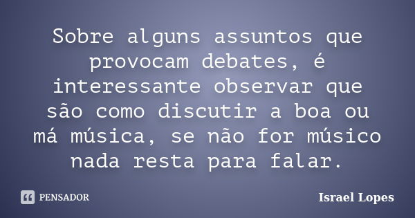 Sobre alguns assuntos que provocam debates, é interessante observar que são como discutir a boa ou má música, se não for músico nada resta para falar.... Frase de Israel Lopes.