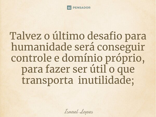 ⁠Talvez o último desafio para humanidade será conseguir controle e domínio próprio, para fazer ser útil o que transporta inutilidade;... Frase de Israel Lopes.