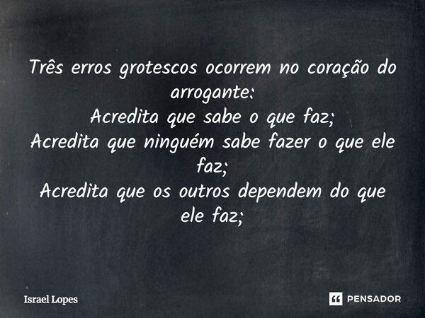 ⁠Três erros grotescos ocorrem no coração do arrogante: Acredita que sabe o que faz; Acredita que ninguém sabe fazer o que ele faz; Acredita que os outros depend... Frase de Israel Lopes.