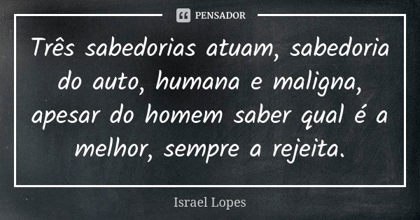 Três sabedorias atuam, sabedoria do auto, humana e maligna, apesar do homem saber qual é a melhor, sempre a rejeita.... Frase de Israel Lopes.