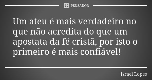 Um ateu é mais verdadeiro no que não acredita do que um apostata da fé cristã, por isto o primeiro é mais confiável!... Frase de Israel Lopes.