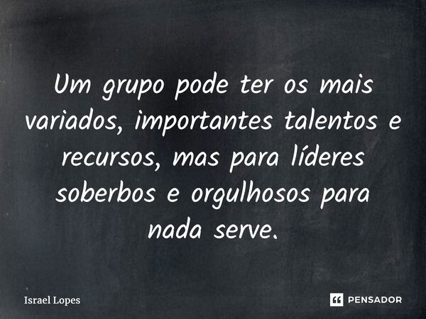⁠Um grupo pode ter os mais variados, importantes talentos e recursos, mas para líderes soberbos e orgulhosos para nada serve.... Frase de Israel Lopes.