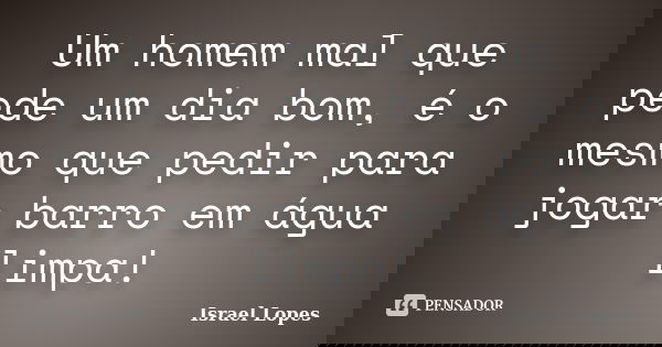 Um homem mal que pede um dia bom, é o mesmo que pedir para jogar barro em água limpa!... Frase de Israel Lopes.