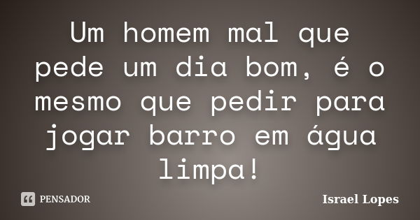 Um homem mal que pede um dia bom, é o mesmo que pedir para jogar barro em água limpa!... Frase de Israel Lopes.