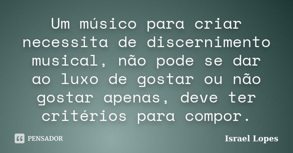 Um músico para criar necessita de discernimento musical, não pode se dar ao luxo de gostar ou não gostar apenas, deve ter critérios para compor.... Frase de Israel Lopes.