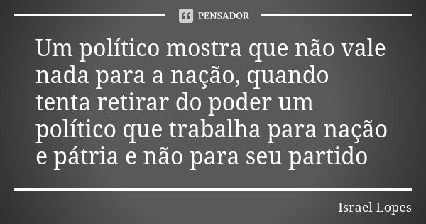 Um político mostra que não vale nada para a nação, quando tenta retirar do poder um político que trabalha para nação e pátria e não para seu partido... Frase de Israel Lopes.