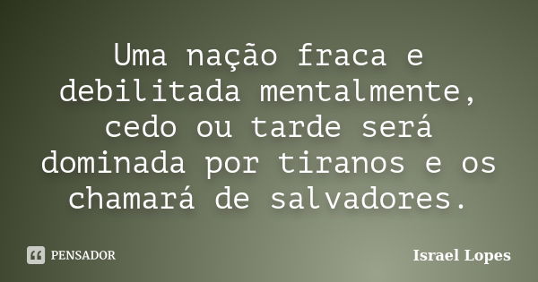 Uma nação fraca e debilitada mentalmente, cedo ou tarde será dominada por tiranos e os chamará de salvadores.... Frase de Israel Lopes.