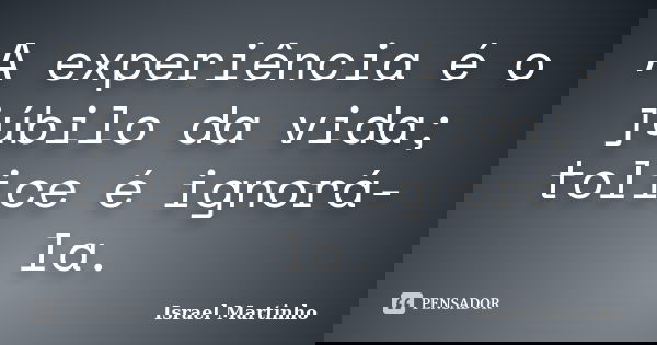 A experiência é o júbilo da vida; tolice é ignorá-la.... Frase de Israel Martinho.