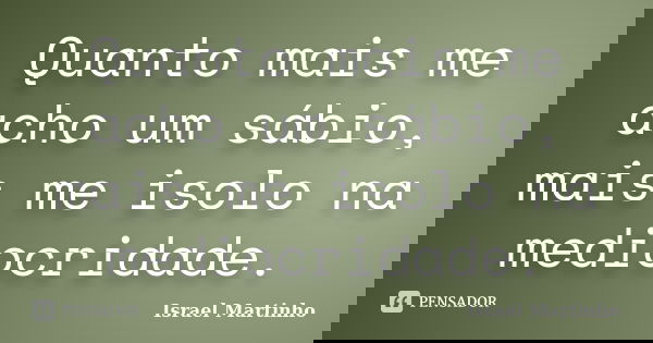 Quanto mais me acho um sábio, mais me isolo na mediocridade.... Frase de Israel Martinho.