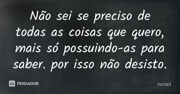 Não sei se preciso de todas as coisas que quero, mais só possuindo-as para saber. por isso não desisto.... Frase de israel.