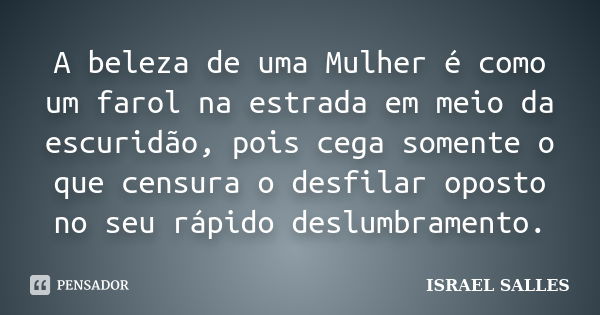 A beleza de uma Mulher é como um farol na estrada em meio da escuridão, pois cega somente o que censura o desfilar oposto no seu rápido deslumbramento.... Frase de Israel Salles.