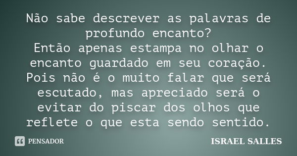 Não sabe descrever as palavras de profundo encanto? Então apenas estampa no olhar o encanto guardado em seu coração. Pois não é o muito falar que será escutado,... Frase de Israel Salles.