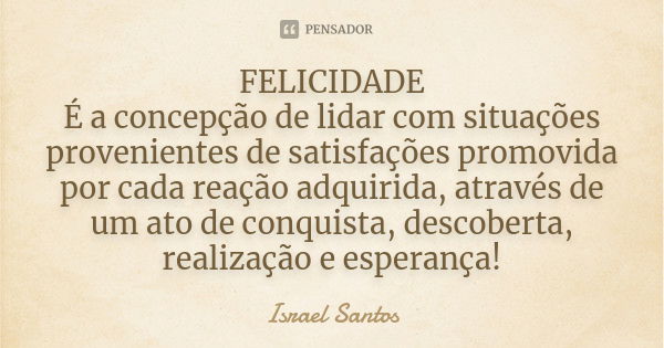 FELICIDADE É a concepção de lidar com situações provenientes de satisfações promovida por cada reação adquirida, através de um ato de conquista, descoberta, rea... Frase de Israel Santos.