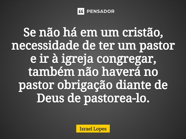 ⁠Se não há em um cristão, necessidade de ter um pastor e ir à igreja congregar, também não haverá no pastor obrigação diante de Deus de pastorea-lo.... Frase de israel.