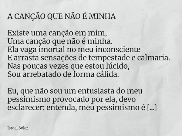 A CANÇÃO QUE NÃO É MINHA Existe uma canção em mim, Uma canção que não é minha. Ela vaga imortal no meu inconsciente E arrasta sensações de tempestade e calmaria... Frase de Israel Soler.