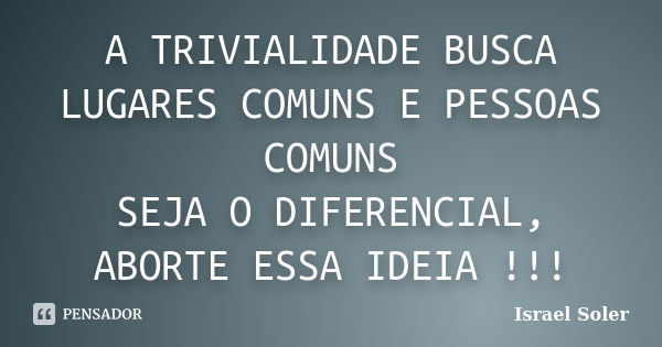 A TRIVIALIDADE BUSCA LUGARES COMUNS E PESSOAS COMUNS SEJA O DIFERENCIAL, ABORTE ESSA IDEIA !!!... Frase de Israel Soler.