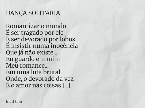 DANÇA SOLITÁRIA Romantizar o mundo É ser tragado por ele É ser devorado por lobos É insistir numa inocência Que já não existe... Eu guardo em mim Meu romance..... Frase de Israel Soler.