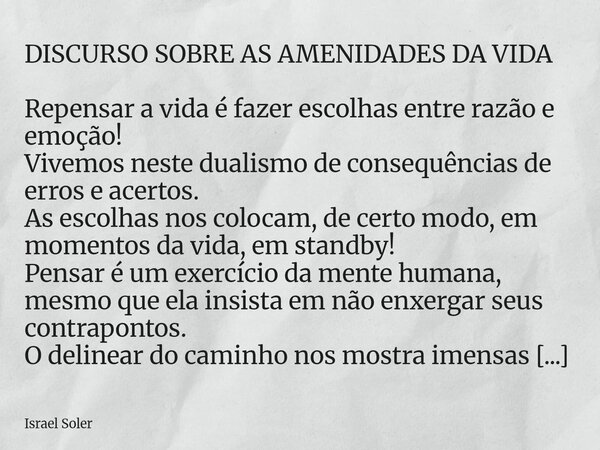 DISCURSO SOBRE AS AMENIDADES DA VIDA Repensar a vida é fazer escolhas entre razão e emoção! Vivemos neste dualismo de consequências de erros e acertos. As escol... Frase de Israel Soler.