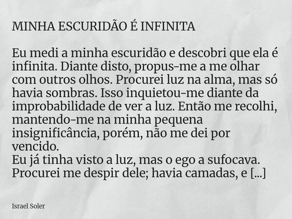 MINHA ESCURIDÃO É INFINITA Eu medi a minha escuridão e descobri que ela é infinita. Diante disto, propus-me a me olhar com outros olhos. Procurei luz na alma, m... Frase de Israel Soler.
