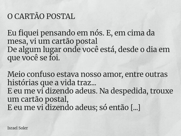O CARTÃO POSTAL Eu fiquei pensando em nós. E, em cima da mesa, vi um cartão postal De algum lugar onde você está, desde o dia em que você se foi. Meio confuso e... Frase de Israel Soler.