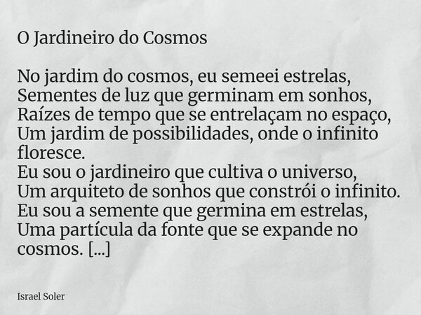 O Jardineiro do Cosmos No jardim do cosmos, eu semeei estrelas, Sementes de luz que germinam em sonhos, Raízes de tempo que se entrelaçam no espaço, Um jardim d... Frase de Israel Soler.