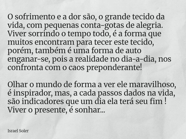 O sofrimento e a dor são, o grande tecido da vida, com pequenas conta-gotas de alegria. Viver sorrindo o tempo todo, é a forma que muitos encontram para tecer ... Frase de Israel Soler.